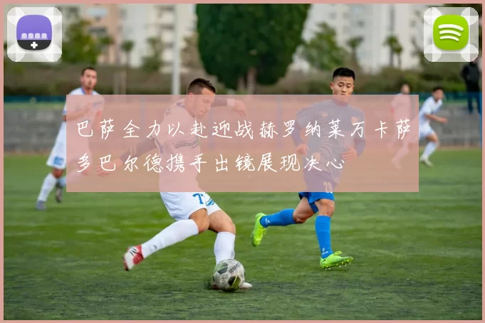 巴萨全力以赴迎战赫罗纳莱万卡萨多巴尔德携手出镜展现决心