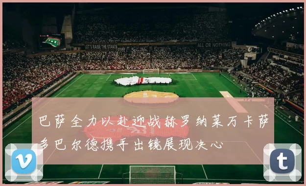 巴萨全力以赴迎战赫罗纳莱万卡萨多巴尔德携手出镜展现决心