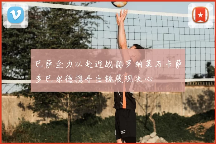 巴萨全力以赴迎战赫罗纳莱万卡萨多巴尔德携手出镜展现决心